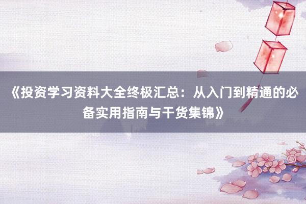 《投资学习资料大全终极汇总：从入门到精通的必备实用指南与干货集锦》