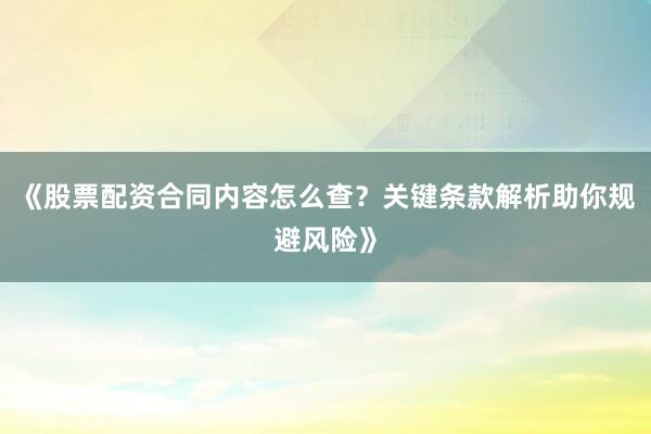 《股票配资合同内容怎么查？关键条款解析助你规避风险》