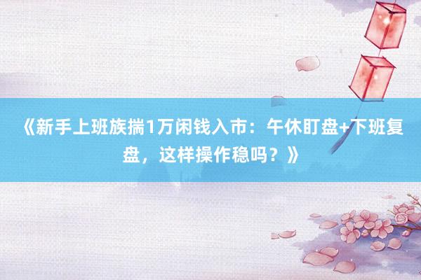 《新手上班族揣1万闲钱入市：午休盯盘+下班复盘，这样操作稳吗？》