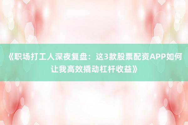 《职场打工人深夜复盘：这3款股票配资APP如何让我高效撬动杠杆收益》