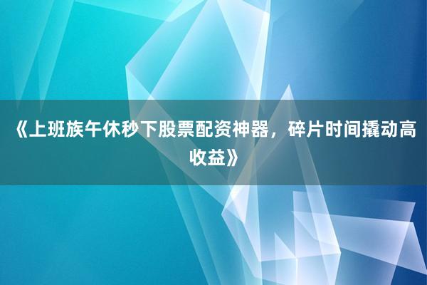 《上班族午休秒下股票配资神器，碎片时间撬动高收益》