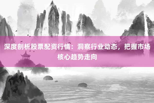 深度剖析股票配资行情：洞察行业动态，把握市场核心趋势走向