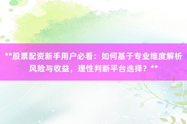 **股票配资新手用户必看：如何基于专业维度解析风险与收益，理性判断平台选择？**