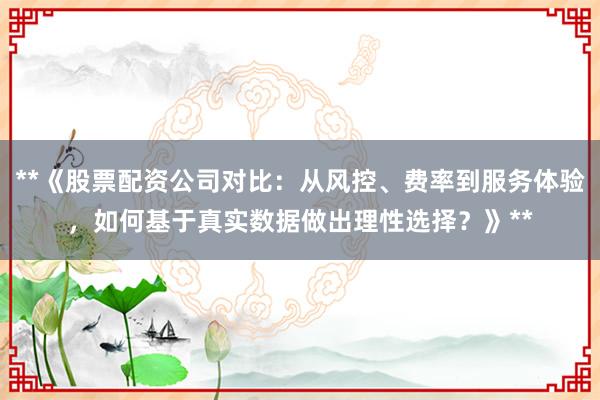 **《股票配资公司对比：从风控、费率到服务体验，如何基于真实数据做出理性选择？》**