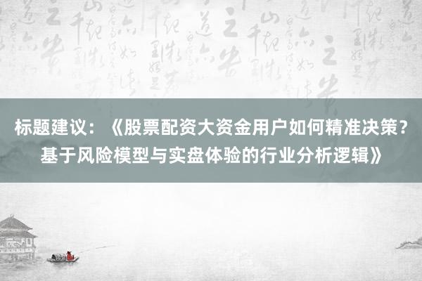 标题建议：《股票配资大资金用户如何精准决策？基于风险模型与实盘体验的行业分析逻辑》