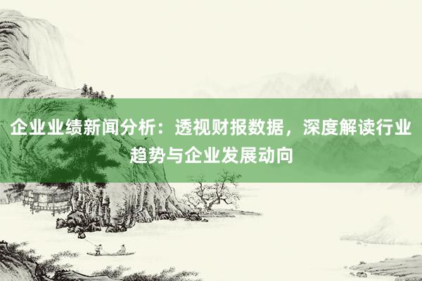 企业业绩新闻分析：透视财报数据，深度解读行业趋势与企业发展动向