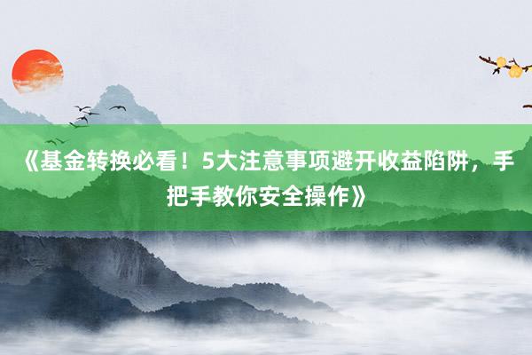《基金转换必看！5大注意事项避开收益陷阱，手把手教你安全操作》