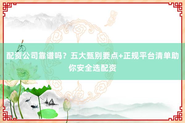 配资公司靠谱吗？五大甄别要点+正规平台清单助你安全选配资