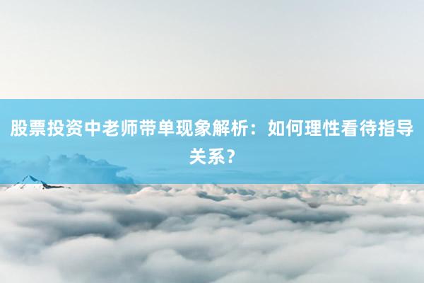 股票投资中老师带单现象解析：如何理性看待指导关系？