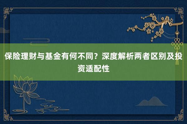 保险理财与基金有何不同？深度解析两者区别及投资适配性